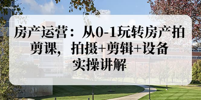 房产运营：从0-1玩转房产拍剪课，拍摄 剪辑 设备，实操讲解（价值899）