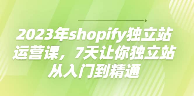 2023年shopify独立站运营课，7天让你独立站从入门到精通