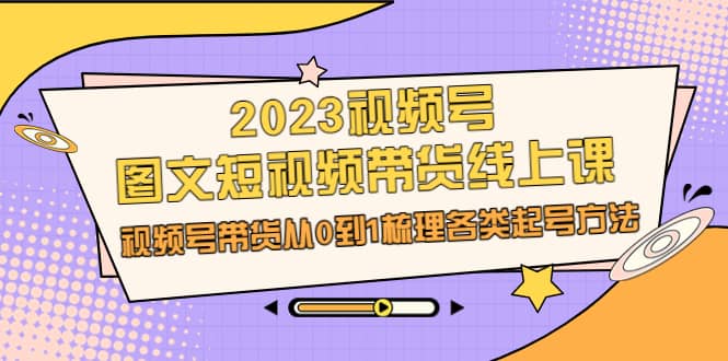 2023视频号-图文短视频带货线上课，视频号带货从0到1梳理各类起号方法