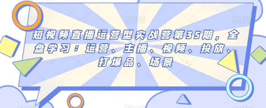 短视频直播运营型实战营第35期，全盘学习：运营、主播、视频、投放、打爆品、场景