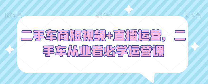 二手车商短视频 直播运营，二手车从业者必学运营课