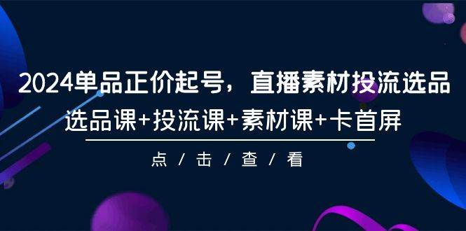 （9718期）2024单品正价起号，直播素材投流选品，选品课+投流课+素材课+卡首屏-101节