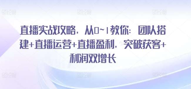 直播实战攻略，​从0~1教你：团队搭建+直播运营+直播盈利，突破获客+利润双增长