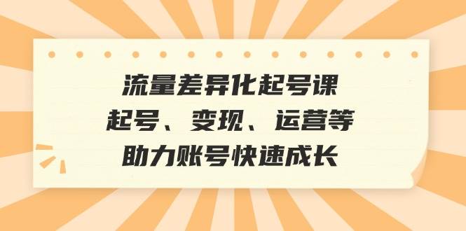 （12911期）流量差异化起号课：起号、变现、运营等，助力账号快速成长