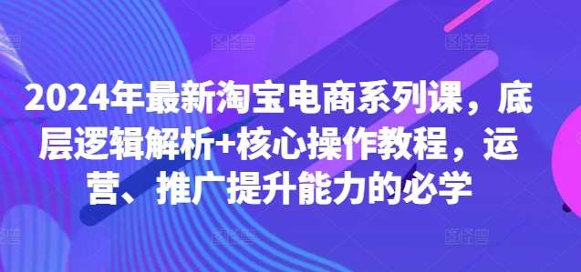 2024年最新淘宝电商系列课，底层逻辑解析+核心操作教程，运营、推广提升能力的必学