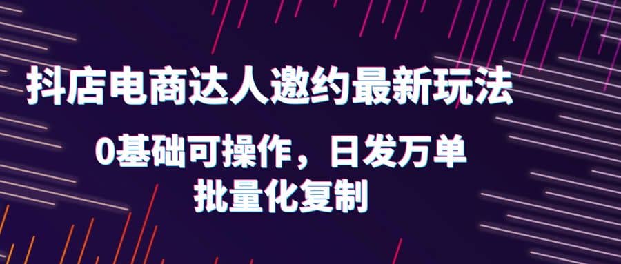 抖店电商达人邀约最新玩法，0基础可操作，日发万单，批量化复制