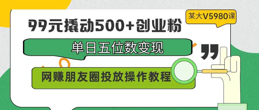 （9534期）99元撬动500+创业粉，单日五位数变现，网赚朋友圈投放操作教程价值5980！