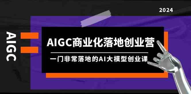 AIGC商业化落地创业营，一门非常落地的AI大模型创业课（61节课+资料）