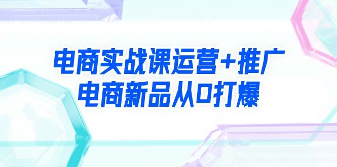 电商实战课运营+推广，电商新品从0打爆（99节视频课）